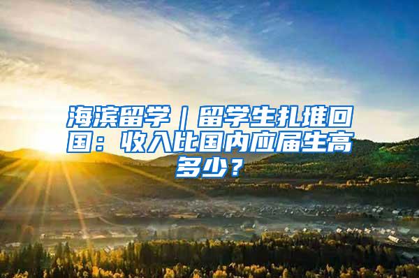 海滨留学｜留学生扎堆回国：收入比国内应届生高多少？