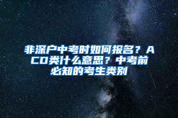 非深户中考时如何报名？ACD类什么意思？中考前必知的考生类别