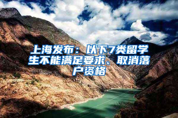 上海发布：以下7类留学生不能满足要求、取消落户资格