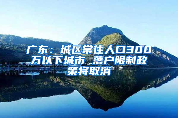 广东：城区常住人口300万以下城市 落户限制政策将取消