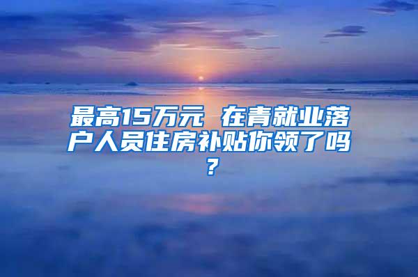 最高15万元 在青就业落户人员住房补贴你领了吗？