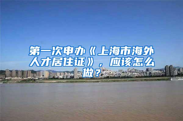 第一次申办《上海市海外人才居住证》，应该怎么做？