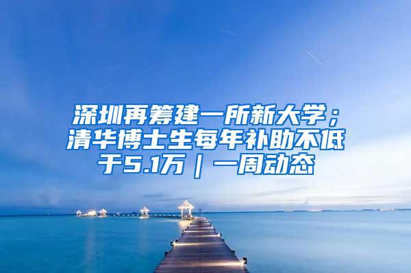 深圳再筹建一所新大学；清华博士生每年补助不低于5.1万｜一周动态