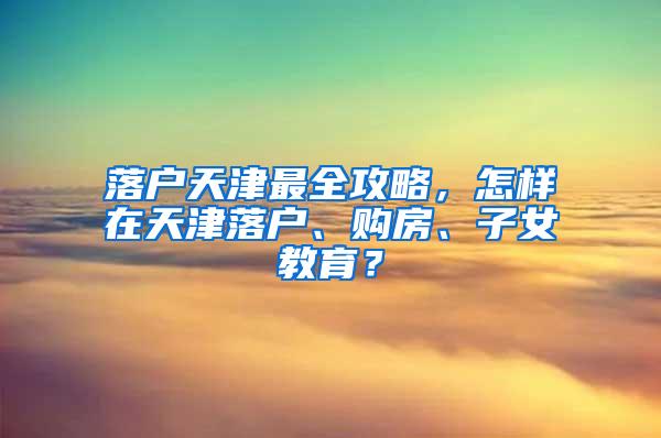 落户天津最全攻略，怎样在天津落户、购房、子女教育？