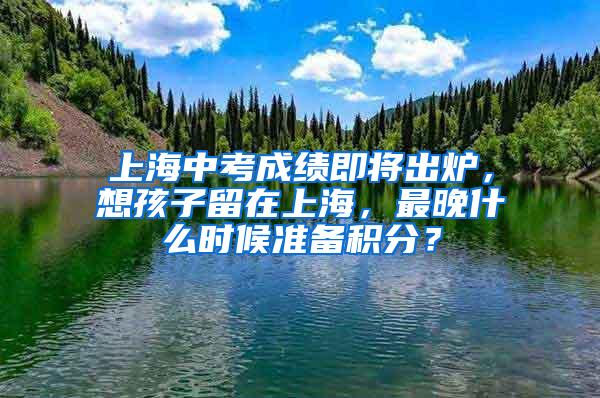 上海中考成绩即将出炉，想孩子留在上海，最晚什么时候准备积分？