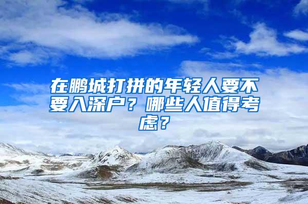 在鹏城打拼的年轻人要不要入深户？哪些人值得考虑？