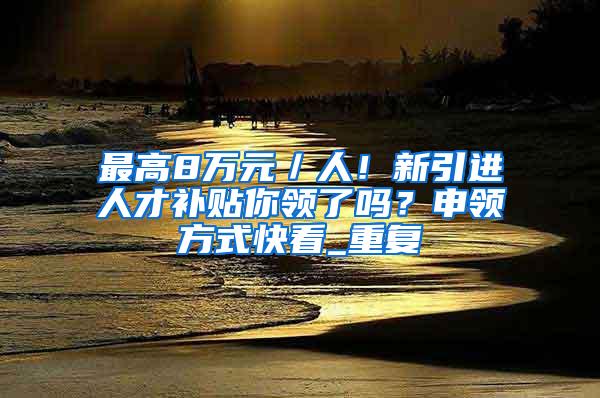 最高8万元／人！新引进人才补贴你领了吗？申领方式快看_重复