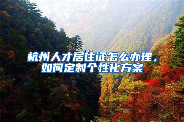 杭州人才居住证怎么办理，如何定制个性化方案