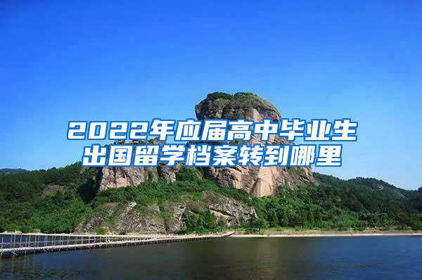 2022年应届高中毕业生出国留学档案转到哪里