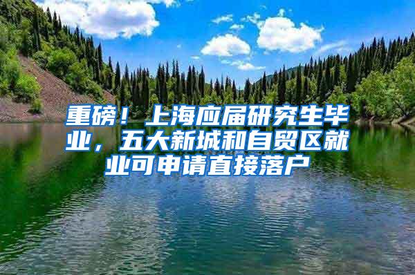 重磅！上海应届研究生毕业，五大新城和自贸区就业可申请直接落户