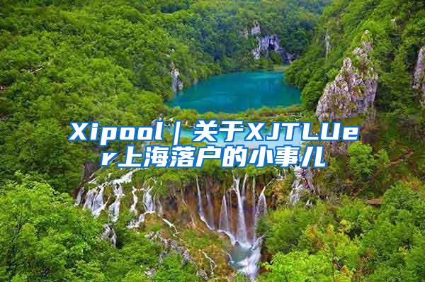 Xipool｜关于XJTLUer上海落户的小事儿