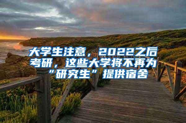 大学生注意，2022之后考研，这些大学将不再为“研究生”提供宿舍