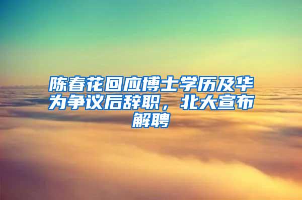 陈春花回应博士学历及华为争议后辞职，北大宣布解聘