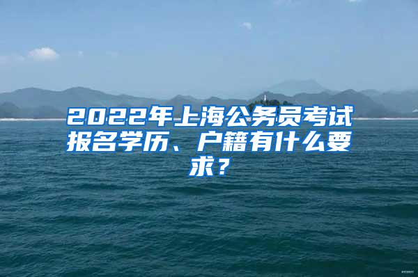 2022年上海公务员考试报名学历、户籍有什么要求？