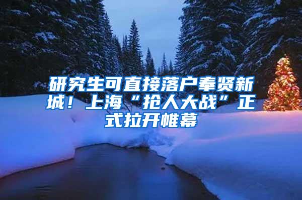 研究生可直接落户奉贤新城！上海“抢人大战”正式拉开帷幕