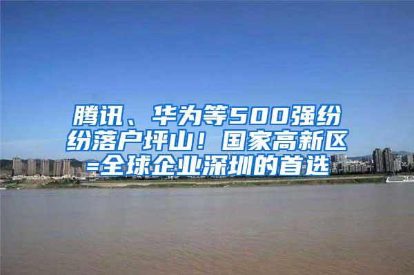 腾讯、华为等500强纷纷落户坪山！国家高新区=全球企业深圳的首选