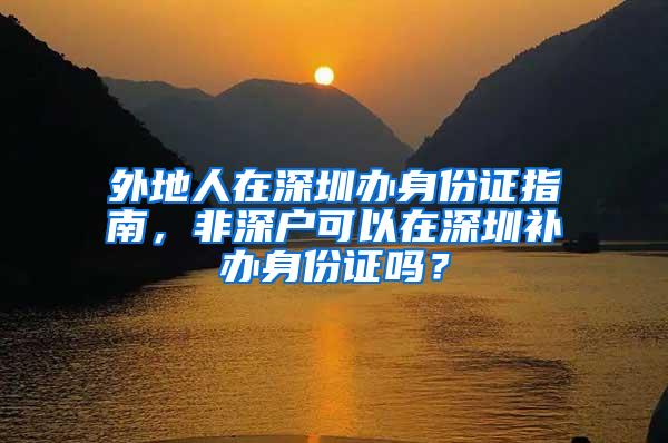 外地人在深圳办身份证指南，非深户可以在深圳补办身份证吗？