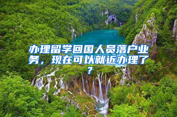 办理留学回国人员落户业务，现在可以就近办理了？