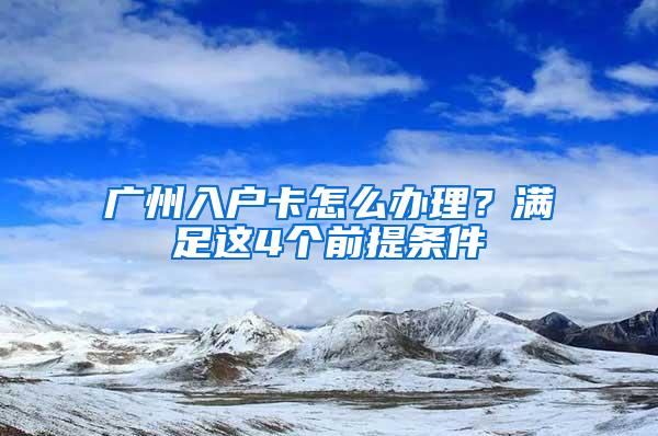 广州入户卡怎么办理？满足这4个前提条件