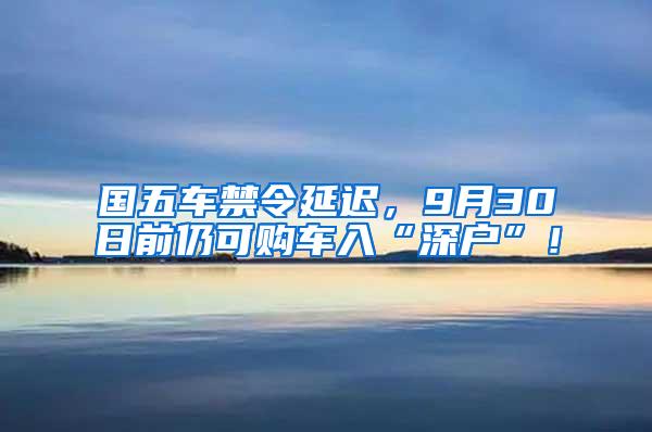 国五车禁令延迟，9月30日前仍可购车入“深户”！