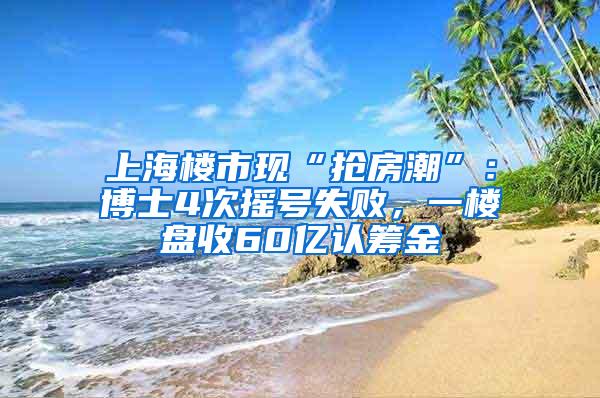 上海楼市现“抢房潮”：博士4次摇号失败，一楼盘收60亿认筹金