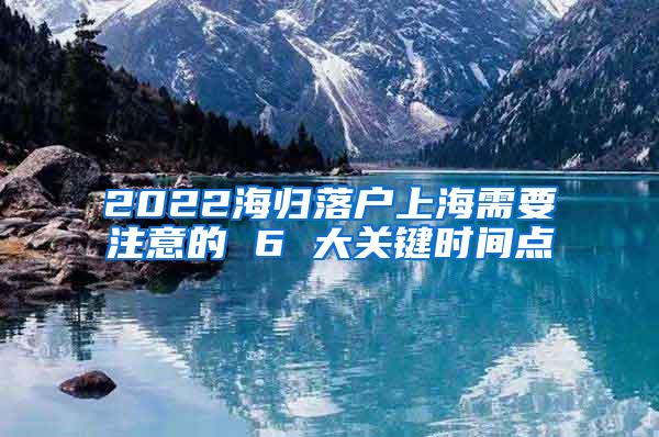 2022海归落户上海需要注意的 6 大关键时间点