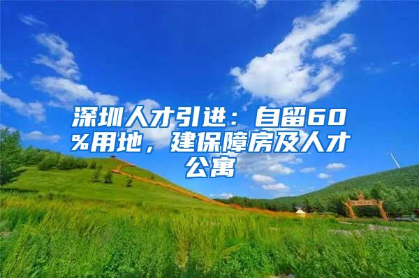 深圳人才引进：自留60%用地，建保障房及人才公寓