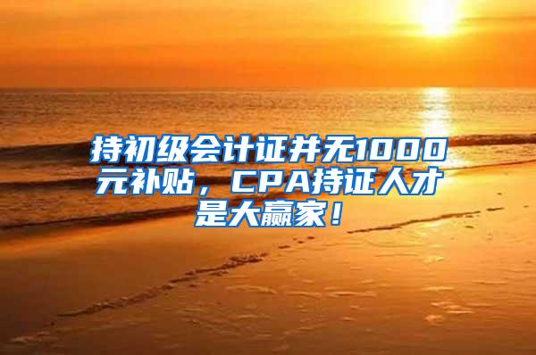 持初级会计证并无1000元补贴，CPA持证人才是大赢家！