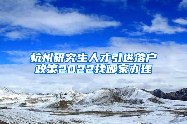 杭州研究生人才引进落户政策2022找哪家办理