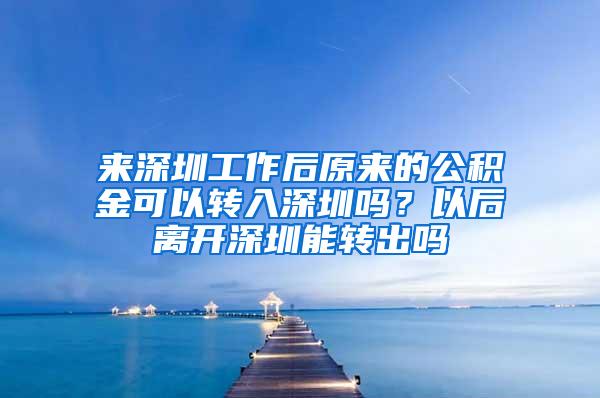 来深圳工作后原来的公积金可以转入深圳吗？以后离开深圳能转出吗