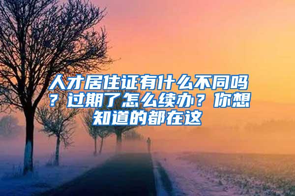 人才居住证有什么不同吗？过期了怎么续办？你想知道的都在这