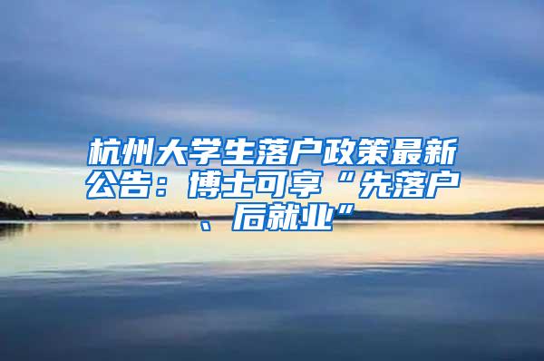 杭州大学生落户政策最新公告：博士可享“先落户、后就业”