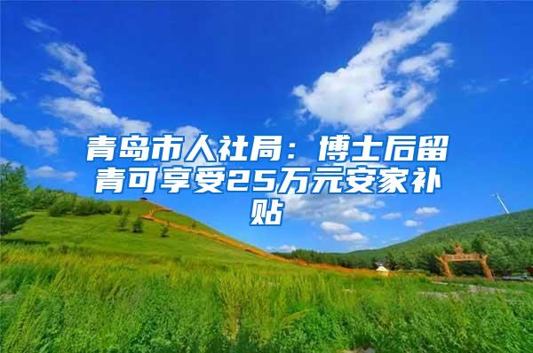 青岛市人社局：博士后留青可享受25万元安家补贴