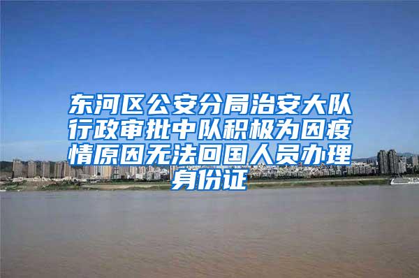 东河区公安分局治安大队行政审批中队积极为因疫情原因无法回国人员办理身份证