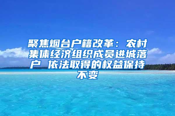 聚焦烟台户籍改革：农村集体经济组织成员进城落户 依法取得的权益保持不变