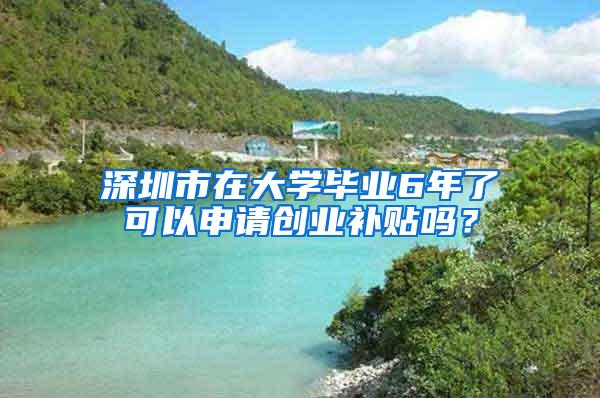 深圳市在大学毕业6年了可以申请创业补贴吗？