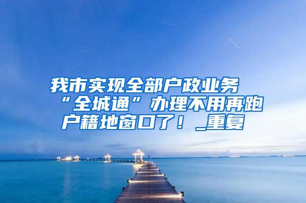 我市实现全部户政业务“全城通”办理不用再跑户籍地窗口了！_重复