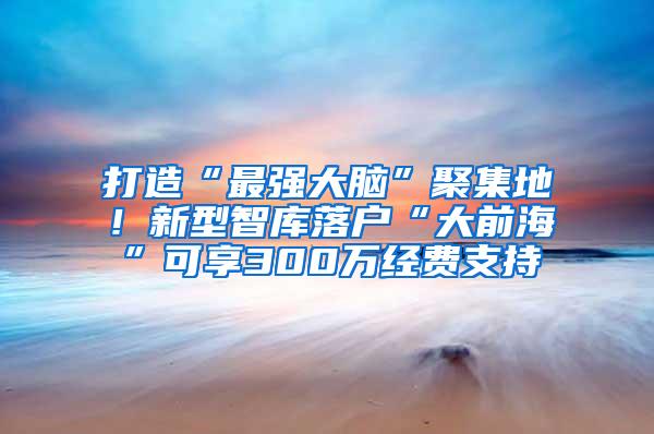 打造“最强大脑”聚集地！新型智库落户“大前海”可享300万经费支持