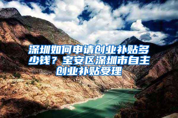 深圳如何申请创业补贴多少钱？宝安区深圳市自主创业补贴受理