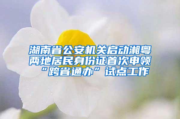 湖南省公安机关启动湘粤两地居民身份证首次申领“跨省通办”试点工作