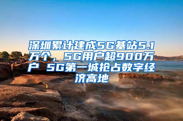 深圳累计建成5G基站5.1万个，5G用户超900万户 5G第一城抢占数字经济高地