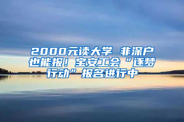 2000元读大学 非深户也能报！宝安工会“逐梦行动”报名进行中