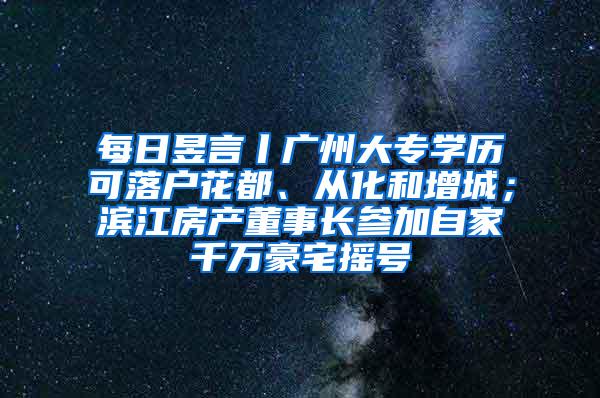 每日昱言丨广州大专学历可落户花都、从化和增城；滨江房产董事长参加自家千万豪宅摇号