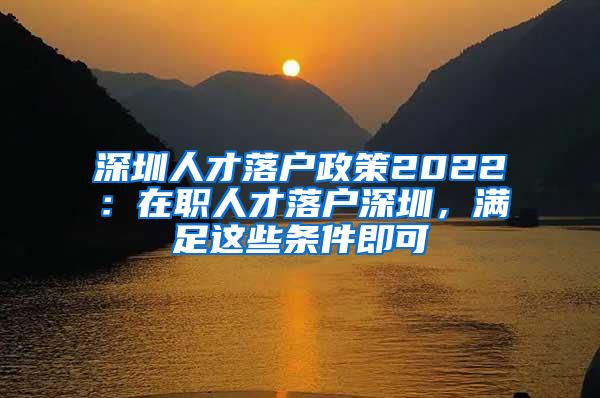 深圳人才落户政策2022：在职人才落户深圳，满足这些条件即可