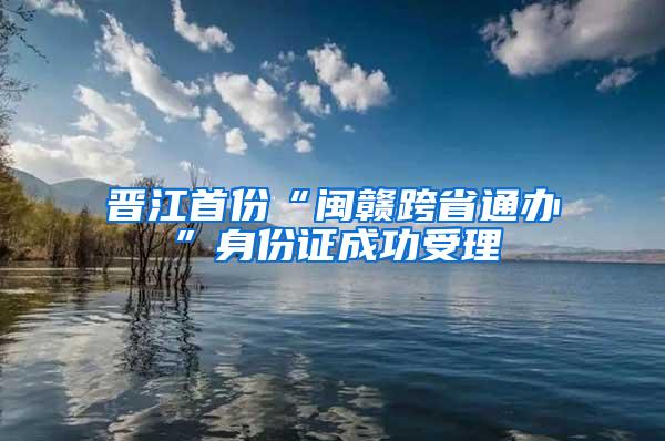 晋江首份“闽赣跨省通办”身份证成功受理