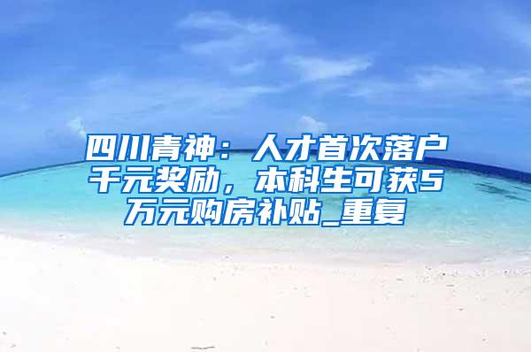 四川青神：人才首次落户千元奖励，本科生可获5万元购房补贴_重复