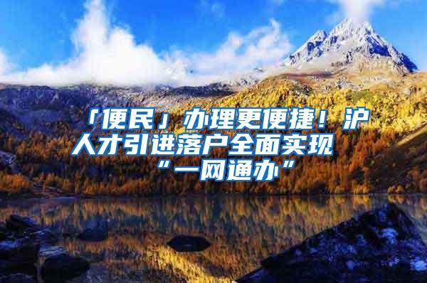 「便民」办理更便捷！沪人才引进落户全面实现“一网通办”