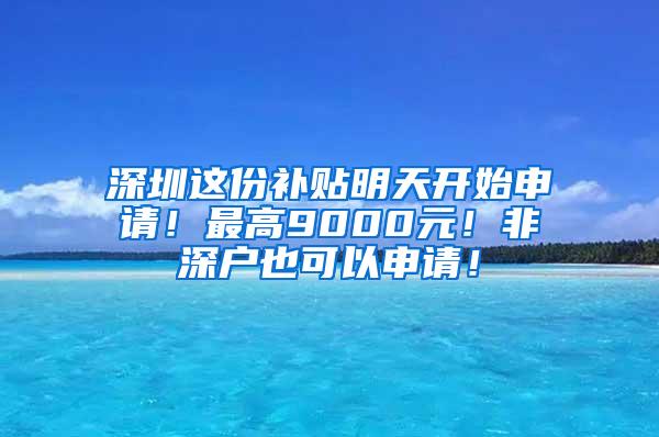 深圳这份补贴明天开始申请！最高9000元！非深户也可以申请！