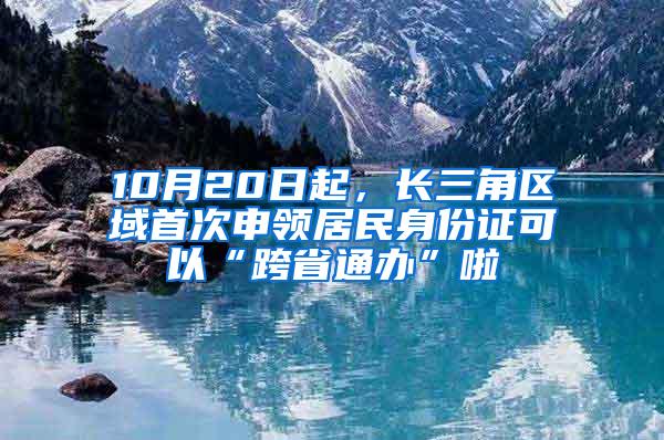 10月20日起，长三角区域首次申领居民身份证可以“跨省通办”啦