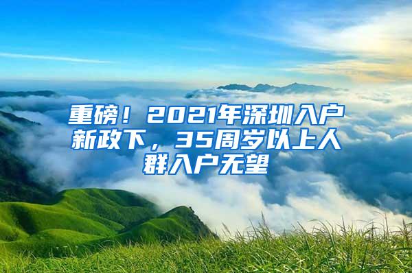 重磅！2021年深圳入户新政下，35周岁以上人群入户无望